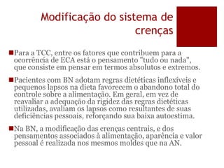 Modificação do sistema de
crenças
Para a TCC, entre os fatores que contribuem para a
ocorrência de ECA está o pensamento "tudo ou nada",
que consiste em pensar em termos absolutos e extremos.
Pacientes com BN adotam regras dietéticas inflexíveis e
pequenos lapsos na dieta favorecem o abandono total do
controle sobre a alimentação. Em geral, em vez de
reavaliar a adequação da rigidez das regras dietéticas
utilizadas, avaliam os lapsos como resultantes de suas
deficiências pessoais, reforçando sua baixa autoestima.
Na BN, a modificação das crenças centrais, e dos
pensamentos associados à alimentação, aparência e valor
pessoal é realizada nos mesmos moldes que na AN.
 