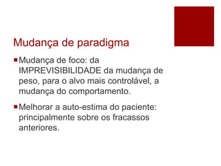 Mudança de paradigma
Mudança de foco: da
IMPREVISIBILIDADE da mudança de
peso, para o alvo mais controlável, a
mudança do comportamento.
Melhorar a auto-estima do paciente:
principalmente sobre os fracassos
anteriores.
 