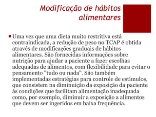 Modificação de hábitos
alimentares
Uma vez que uma dieta muito restritiva está
contraindicada, a redução de peso no TCAP é obtida
através de modificações graduais de hábitos
alimentares. São fornecidas informações sobre
nutrição para ajudar a paciente a fazer escolhas
adequadas de alimentos, com flexibilidade para evitar o
pensamento "tudo ou nada". São também
implementadas estratégias para controle de estímulos,
que consistem na diminuição da exposição da paciente
às condições que facilitam alimentação inadequada
como, por exemplo, diminuir a exposição a alimentos
que devem ser ingeridos em baixa frequência.
 