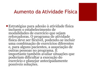 Aumento da Atividade Física
Estratégias para adesão à atividade física
incluem o estabelecimento de
modalidades de exercício que sejam
reforçadoras. O programa de atividade
física deve ser flexível, podendo-se incluir
uma combinação de exercícios diferentes
e, para alguns pacientes, a associação de
outras pessoas no programa. É
importante também avaliar situações que
poderiam dificultar a execução do
exercício e planejar antecipadamente
possíveis soluções.
 
