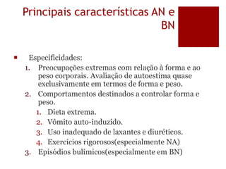 Principais características AN e
BN
 Especificidades:
1. Preocupações extremas com relação à forma e ao
peso corporais. Avaliação de autoestima quase
exclusivamente em termos de forma e peso.
2. Comportamentos destinados a controlar forma e
peso.
1. Dieta extrema.
2. Vômito auto-induzido.
3. Uso inadequado de laxantes e diuréticos.
4. Exercícios rigorosos(especialmente NA)
3. Episódios bulímicos(especialmente em BN)
 