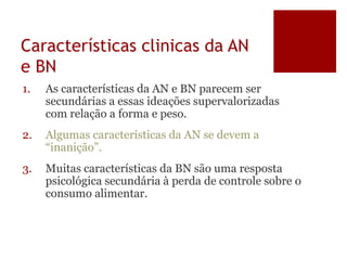 Características clinicas da AN
e BN
1. As características da AN e BN parecem ser
secundárias a essas ideações supervalorizadas
com relação a forma e peso.
2. Algumas características da AN se devem a
“inanição”.
3. Muitas características da BN são uma resposta
psicológica secundária à perda de controle sobre o
consumo alimentar.
 
