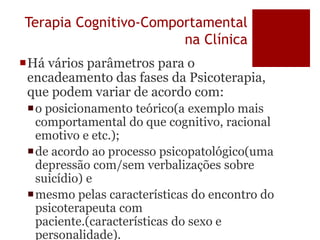 Terapia Cognitivo-Comportamental
na Clínica
Há vários parâmetros para o
encadeamento das fases da Psicoterapia,
que podem variar de acordo com:
o posicionamento teórico(a exemplo mais
comportamental do que cognitivo, racional
emotivo e etc.);
de acordo ao processo psicopatológico(uma
depressão com/sem verbalizações sobre
suicídio) e
mesmo pelas características do encontro do
psicoterapeuta com
paciente.(características do sexo e
personalidade).
 