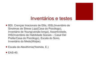 Inventários e testes
 BDI, Crenças Irracionais de Ellis, ISSL(Inventário de
Sinotmas de Stress Lipp(Casa do Psicólogo),
Inventário de Young(versão longa), Assertividade,
IHS(Inventário de Habilidade Sociais – Casal Del
Prette/Casa do Psicólogo), Escala do Sono,
Inventário do Medo(Wolpe).
 Escala de Alexithimia(Yoshida, E.)
 EAS-40.
 