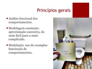 Princípios gerais
 Análise funcional dos
comportamentos.
 Modelagem constante;
aproximação sucessiva, do
mais fácil para o mais
complicado.
 Modelação: uso de exemplos
funcionais de
comportamentos.
 
