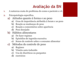 Avaliação da BN
1. A natureza exata do problema do como o paciente a vê.
2. Psicopatologia específica.
a) Atitudes quanto à forma e ao peso
a) Grau de importância atribuída à foram e ao peso
b) Reação as mudanças de peso
c) Reação a comentários sobre aparência
d) Peso desejado
b) Hábitos alimentares
a) De fazer regimes
b) Episódios de ingestão excessiva
c) Senso de controle sobre o consumo alimentar
c) Métodos de controle de peso
a) Regimes
b) Vômito auto-induzido
c) Uso de diuréticos ou purgantes
d) exercícios
 