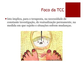 Foco da TCC
 Isto implica, para o terapeuta, na necessidade de
constante investigação, de reatualização permanente, na
medida em que sujeito e situações sofrem mudanças.
 