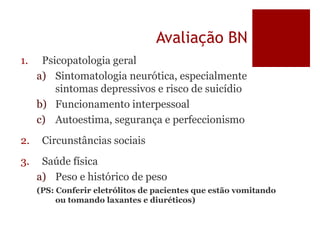 Avaliação BN
1. Psicopatologia geral
a) Sintomatologia neurótica, especialmente
sintomas depressivos e risco de suicídio
b) Funcionamento interpessoal
c) Autoestima, segurança e perfeccionismo
2. Circunstâncias sociais
3. Saúde física
a) Peso e histórico de peso
(PS: Conferir eletrólitos de pacientes que estão vomitando
ou tomando laxantes e diuréticos)
 
