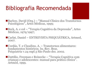 Bibliografia Recomendada
Barlow, David (Org.) – “Manual Clínico dos Transtornos
Psicológicos”, Artes Médicas, 1999;
Beck, A. e col – “Terapia Cognitiva da Depressão”, Artes
Médicas, 1979/1997;
Carlat, Daniel – ENTREVISTA PSIQUIÁTRICA, Artmed,
2007.
Cordás, T. e Claudino, A. – Transtornos alimentares:
fundamentos históricos. In.:Rev. Bras.
Psiquiatria v.24 supl.3 São Paulo dez. 2002.
Dattilio, Freeman e Reinecke – “Terapia Cognitiva com
crianças e adolescentes: manual para prática clínica”.
Artmed, 1999.
 