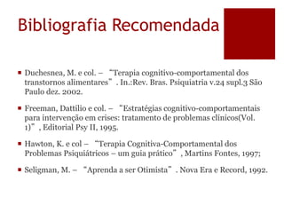 Bibliografia Recomendada
 Duchesnea, M. e col. – “Terapia cognitivo-comportamental dos
transtornos alimentares”. In.:Rev. Bras. Psiquiatria v.24 supl.3 São
Paulo dez. 2002.
 Freeman, Dattilio e col. – “Estratégias cognitivo-comportamentais
para intervenção em crises: tratamento de problemas clínicos(Vol.
1)”, Editorial Psy II, 1995.
 Hawton, K. e col – “Terapia Cognitiva-Comportamental dos
Problemas Psiquiátricos – um guia prático”, Martins Fontes, 1997;
 Seligman, M. – “Aprenda a ser Otimista”. Nova Era e Record, 1992.
 