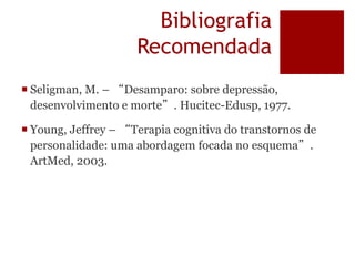 Bibliografia
Recomendada
 Seligman, M. – “Desamparo: sobre depressão,
desenvolvimento e morte”. Hucitec-Edusp, 1977.
 Young, Jeffrey – “Terapia cognitiva do transtornos de
personalidade: uma abordagem focada no esquema”.
ArtMed, 2003.
 