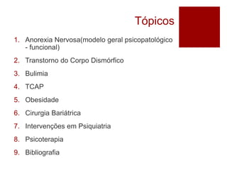 Tópicos
1. Anorexia Nervosa(modelo geral psicopatológico
- funcional)
2. Transtorno do Corpo Dismórfico
3. Bulimia
4. TCAP
5. Obesidade
6. Cirurgia Bariátrica
7. Intervenções em Psiquiatria
8. Psicoterapia
9. Bibliografia
 