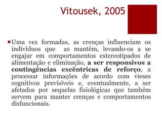 Vitousek, 2005
Uma vez formadas, as crenças influenciam os
indivíduos que as mantêm, levando-os a se
engajar em comportamentos estereotipados de
alimentação e eliminação, a ser responsivos a
contingências excêntricas de reforço, a
processar informações de acordo com vieses
cognitivos previsíveis e, eventualmente, a ser
afetados por sequelas fisiológicas que também
servem para manter crenças e comportamentos
disfuncionais.
 