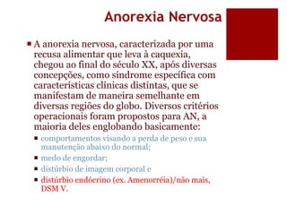 Anorexia Nervosa
 A anorexia nervosa, caracterizada por uma
recusa alimentar que leva à caquexia,
chegou ao final do século XX, após diversas
concepções, como síndrome específica com
características clínicas distintas, que se
manifestam de maneira semelhante em
diversas regiões do globo. Diversos critérios
operacionais foram propostos para AN, a
maioria deles englobando basicamente:
 comportamentos visando a perda de peso e sua
manutenção abaixo do normal;
 medo de engordar;
 distúrbio de imagem corporal e
 distúrbio endócrino (ex. Amenorréia)/não mais,
DSM V.
 