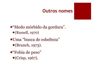 Outros nomes
“Medo mórbido da gordura”.
(Russell, 1970)
Uma “busca de esbelteza”
(Brunch, 1973).
“Fobia de peso”
(Crisp, 1967).
 