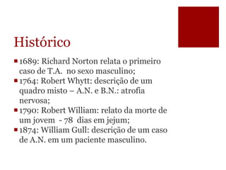 Histórico
1689: Richard Norton relata o primeiro
caso de T.A. no sexo masculino;
1764: Robert Whytt: descrição de um
quadro misto – A.N. e B.N.: atrofia
nervosa;
1790: Robert William: relato da morte de
um jovem - 78 dias em jejum;
1874: William Gull: descrição de um caso
de A.N. em um paciente masculino.
 