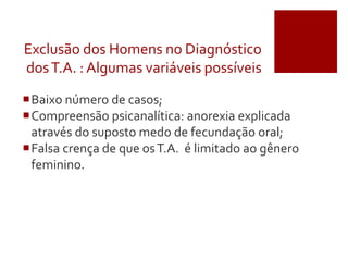 Exclusão dos Homens no Diagnóstico
dosT.A. : Algumas variáveis possíveis
Baixo número de casos;
Compreensão psicanalítica: anorexia explicada
através do suposto medo de fecundação oral;
Falsa crença de que osT.A. é limitado ao gênero
feminino.
 
