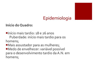 Epidemiologia
Início do Quadro:
Início mais tardio: 18 e 26 anos
Puberdade: início mais tardio para os
homens;
Mais assustador para as mulheres;
Medo de envelhecer: variável possível
para o desenvolvimento tardio da A.N. em
homens;
 
