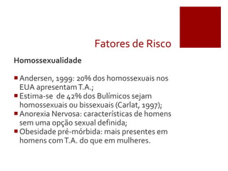 Fatores de Risco
Homossexualidade
Andersen, 1999: 20% dos homossexuais nos
EUA apresentamT.A.;
Estima-se de 42% dos Bulímicos sejam
homossexuais ou bissexuais (Carlat, 1997);
Anorexia Nervosa: características de homens
sem uma opção sexual definida;
Obesidade pré-mórbida: mais presentes em
homens comT.A. do que em mulheres.
 