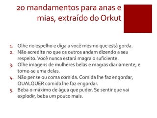 20 mandamentos para anas e
mias, extraído do Orkut
1. Olhe no espelho e diga a você mesmo que está gorda.
2. Não acredite no que os outros andam dizendo a seu
respeito.Você nunca estará magra o suficiente.
3. Olhe imagens de mulheres belas e magras diariamente, e
torne-se uma delas.
4. Não pense ou coma comida. Comida lhe faz engordar,
QUALQUER comida lhe faz engordar.
5. Beba o máximo de água que puder. Se sentir que vai
explodir, beba um pouco mais.
 