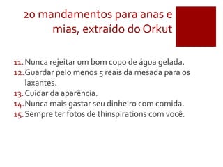 20 mandamentos para anas e
mias, extraído do Orkut
11.Nunca rejeitar um bom copo de água gelada.
12.Guardar pelo menos 5 reais da mesada para os
laxantes.
13.Cuidar da aparência.
14.Nunca mais gastar seu dinheiro com comida.
15.Sempre ter fotos de thinspirations com você.
 