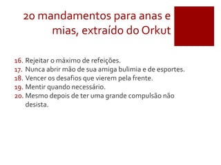 20 mandamentos para anas e
mias, extraído do Orkut
16. Rejeitar o máximo de refeições.
17. Nunca abrir mão de sua amiga bulimia e de esportes.
18. Vencer os desafios que vierem pela frente.
19. Mentir quando necessário.
20. Mesmo depois de ter uma grande compulsão não
desista.
 