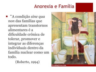 Anorexia e Família
“A condição sine qua
non das famílias que
apresentam transtornos
alimentares é a
dificuldade crônica de
tolerar, promover e
integrar as diferenças
individuais dentro da
família nuclear como um
todo.
(Roberto, 1994)
 