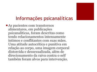 Informações psicanalíticas
As pacientes com transtornos
alimentares, em publicações
psicanalíticas, foram descritas como
tendo relacionamentos intensamente
íntimos e conflitantes com suas mães.
Uma atitude autocrítica e punitiva em
relação ao corpo, uma imagem corporal
distorcida e dessexualizada, além de
direcionamento da raiva contra o self
também foram alvos para intervenção.
 