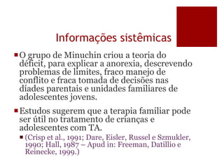 Informações sistêmicas
O grupo de Minuchin criou a teoria do
déficit, para explicar a anorexia, descrevendo
problemas de limites, fraco manejo de
conflito e fraca tomada de decisões nas
díades parentais e unidades familiares de
adolescentes jovens.
Estudos sugerem que a terapia familiar pode
ser útil no tratamento de crianças e
adolescentes com TA.
 (Crisp et al., 1991; Dare, Eisler, Russel e Szmukler,
1990; Hall, 1987 – Apud in: Freeman, Datillio e
Reinecke, 1999.)
 