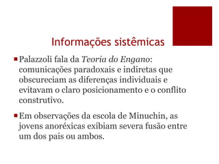 Informações sistêmicas
Palazzoli fala da Teoria do Engano:
comunicações paradoxais e indiretas que
obscureciam as diferenças individuais e
evitavam o claro posicionamento e o conflito
construtivo.
Em observações da escola de Minuchin, as
jovens anoréxicas exibiam severa fusão entre
um dos pais ou ambos.
 