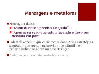 Mensagens e metáforas
Mensagem dúbia:
“Estou doente e preciso de ajuda” e
“Apenas eu sei o que estou fazendo e devo ser
deixada em paz”.
Palazzoli concluiu que os sintomas dos TA são estratégias
secretas – que servem para evitar que a família e o
próprio indivíduo admitam a insatisfação.
A alienação através do controle do corpo.
 