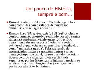 Um pouco de História,
sempre é bom...
 Durante a idade média, as práticas de jejum foram
compreendidas como estados de possessão
demoníaca ou milagres divinos.
 Em seu livro "Holy Anorexia", Bell (1985) relata o
comportamento anoréxico realizado por 260 santas
italianas (que teriam vivido entre 1200 e 1600)
aparentemente em resposta à estrutura social
patriarcal a qual estavam submetidas, e conhecido
como "anorexia sagrada". Pela supressão de
necessidades físicas e sensações básicas (como
cansaço, impulso sexual, fome e dor) elas pareciam
liberar o corpo e alcançar metas espirituais
superiores, porém às crenças religiosas pareciam se
misturar a outras intenções das jovens, como a
perda dos atrativos femininos.
 