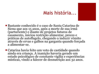 Mais história...
 Bastante conhecido é o caso de Santa Catarina de
Siena que aos 15 anos, após a morte de sua irmã
(parturiente) e diante de projetos futuros de
casamento, iniciou restrição alimentar, preces e
práticas de autoflagelo, chegando a induzir vômito
através de ervas e galhos na garganta quando forçada
a alimentar-se.
 Catarina havia feito um voto de castidade quando
ainda era criança. A inanição haveria gerado um
estado psicológico de constante vigília e experiências
místicas, vindo a falecer de desnutrição aos 32 anos.
 