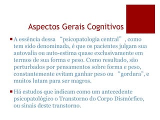Aspectos Gerais Cognitivos
A essência dessa “psicopatologia central”, como
tem sido denominada, é que os pacientes julgam sua
autovalia ou auto-estima quase exclusivamente em
termos de sua forma e peso. Como resultado, são
perturbados por pensamentos sobre forma e peso,
constantemente evitam ganhar peso ou “gordura”, e
muitos lutam para ser magros.
Há estudos que indicam como um antecedente
psicopatológico o Transtorno do Corpo Dismórfico,
ou sinais deste transtorno.
 