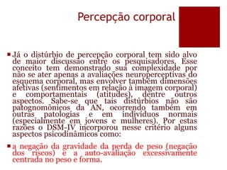 Percepção corporal
 Já o distúrbio de percepção corporal tem sido alvo
de maior discussão entre os pesquisadores. Esse
conceito tem demonstrado sua complexidade por
não se ater apenas a avaliações neuroperceptivas do
esquema corporal, mas envolver também dimensões
afetivas (sentimentos em relação à imagem corporal)
e comportamentais (atitudes), dentre outros
aspectos. Sabe-se que tais distúrbios não são
patognomônicos da AN, ocorrendo também em
outras patologias e em indivíduos normais
(especialmente em jovens e mulheres). Por estas
razões o DSM-IV incorporou nesse critério alguns
aspectos psicodinâmicos como:
 a negação da gravidade da perda de peso (negação
dos riscos) e a auto-avaliação excessivamente
centrada no peso e forma.
 