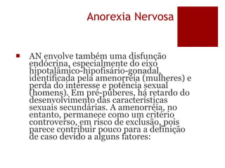 Anorexia Nervosa
 AN envolve também uma disfunção
endócrina, especialmente do eixo
hipotalâmico-hipofisário-gonadal,
identificada pela amenorréia (mulheres) e
perda do interesse e potência sexual
(homens). Em pré-púberes, há retardo do
desenvolvimento das características
sexuais secundárias. A amenorréia, no
entanto, permanece como um critério
controverso, em risco de exclusão, pois
parece contribuir pouco para a definição
de caso devido a alguns fatores:
 