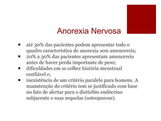 Anorexia Nervosa
 até 30% das pacientes podem apresentar todo o
quadro característico de anorexia sem amenorreia;
 20% a 30% das pacientes apresentam amenorreia
antes de haver perda importante de peso;
 dificuldades em se colher história menstrual
confiável e;
 inexistência de um critério paralelo para homens. A
manutenção do critério tem se justificado com base
no fato de alertar para o distúrbio endócrino
subjacente e suas sequelas (osteoporose).
 