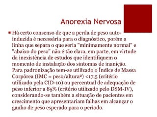 Anorexia Nervosa
 Há certo consenso de que a perda de peso auto-
induzida é necessária para o diagnóstico, porém a
linha que separa o que seria "minimamente normal" e
"abaixo do peso" não é tão clara, em parte, em virtude
da inexistência de estudos que identifiquem o
momento de instalação dos sintomas de inanição.
Para padronização tem-se utilizado o Índice de Massa
Corpórea (IMC = peso/altura2) <17,5 (critério
utilizado pela CID-10) ou percentual de adequação de
peso inferior a 85% (critério utilizado pelo DSM-IV),
considerando-se também a situação de pacientes em
crescimento que apresentariam falhas em alcançar o
ganho de peso esperado para o período.
 