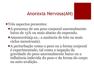 Anorexia Nervosa(AN)
Três aspectos presentes:
A presença de um peso corporal anormalmente
baixo de 15% ou mais abaixo do esperado.
Amenorréia(p.ex.: a ausência de três ou mais
ciclos menstruais).
A perturbação como o peso ou a forma corporal
é experimentado, tal como a negação da
gravidade do peso anormalmente baixo ou a
influência indevida do peso e da forma do corpo
na auto-avalição.
 