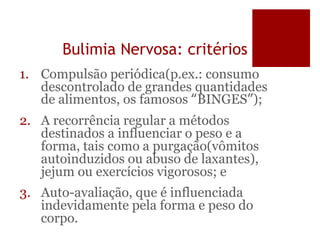 Bulimia Nervosa: critérios
1. Compulsão periódica(p.ex.: consumo
descontrolado de grandes quantidades
de alimentos, os famosos “BINGES”);
2. A recorrência regular a métodos
destinados a influenciar o peso e a
forma, tais como a purgação(vômitos
autoinduzidos ou abuso de laxantes),
jejum ou exercícios vigorosos; e
3. Auto-avaliação, que é influenciada
indevidamente pela forma e peso do
corpo.
 