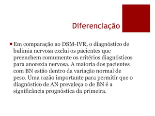 Diferenciação
Em comparação ao DSM-IVR, o diagnóstico de
bulimia nervosa exclui os pacientes que
preenchem comumente os critérios diagnósticos
para anorexia nervosa. A maioria dos pacientes
com BN estão dentro da variação normal de
peso. Uma razão importante para permitir que o
diagnóstico de AN prevaleça o de BN é a
significância prognóstica da primeira.
 
