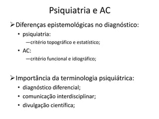 Psiquiatria e AC
Diferenças epistemológicas no diagnóstico:
• psiquiatria:
―critério topográfico e estatístico;
• AC:
―critério funcional e idiográfico;
Importância da terminologia psiquiátrica:
• diagnóstico diferencial;
• comunicação interdisciplinar;
• divulgação científica;
 