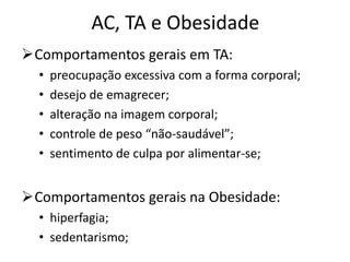 AC, TA e Obesidade
Comportamentos gerais em TA:
• preocupação excessiva com a forma corporal;
• desejo de emagrecer;
• alteração na imagem corporal;
• controle de peso “não-saudável”;
• sentimento de culpa por alimentar-se;
Comportamentos gerais na Obesidade:
• hiperfagia;
• sedentarismo;
 