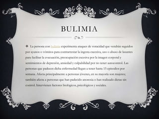 BULIMIA
 La persona con bulimia experimenta ataques de voracidad que vendrán seguidos
por ayunos o vómitos para contrarrestar la ingesta excesiva, uso o abuso de laxantes
para facilitar la evacuación, preocupación excesiva por la imagen corporal y
sentimientos de depresión, ansiedad y culpabilidad por no tener autocontrol. Las
personas que padecen dicha enfermedad llegan a tener hasta 15 episodios por
semana. Afecta principalmente a personas jóvenes, en su mayoría son mujeres;
también afecta a personas que han padecido anorexia o han realizado dietas sin
control. Intervienen factores biológicos, psicológicos y sociales.
 