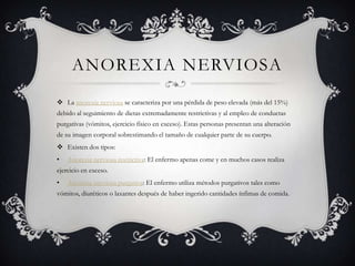 ANOREXIA NERVIOSA
 La anorexia nerviosa se caracteriza por una pérdida de peso elevada (más del 15%)
debido al seguimiento de dietas extremadamente restrictivas y al empleo de conductas
purgativas (vómitos, ejercicio físico en exceso). Estas personas presentan una alteración
de su imagen corporal sobrestimando el tamaño de cualquier parte de su cuerpo.
 Existen dos tipos:
• Anorexia nerviosa restrictiva: El enfermo apenas come y en muchos casos realiza
ejercicio en exceso.
• Anorexia nerviosa purgativa: El enfermo utiliza métodos purgativos tales como
vómitos, diuréticos o laxantes después de haber ingerido cantidades ínfimas de comida.
 