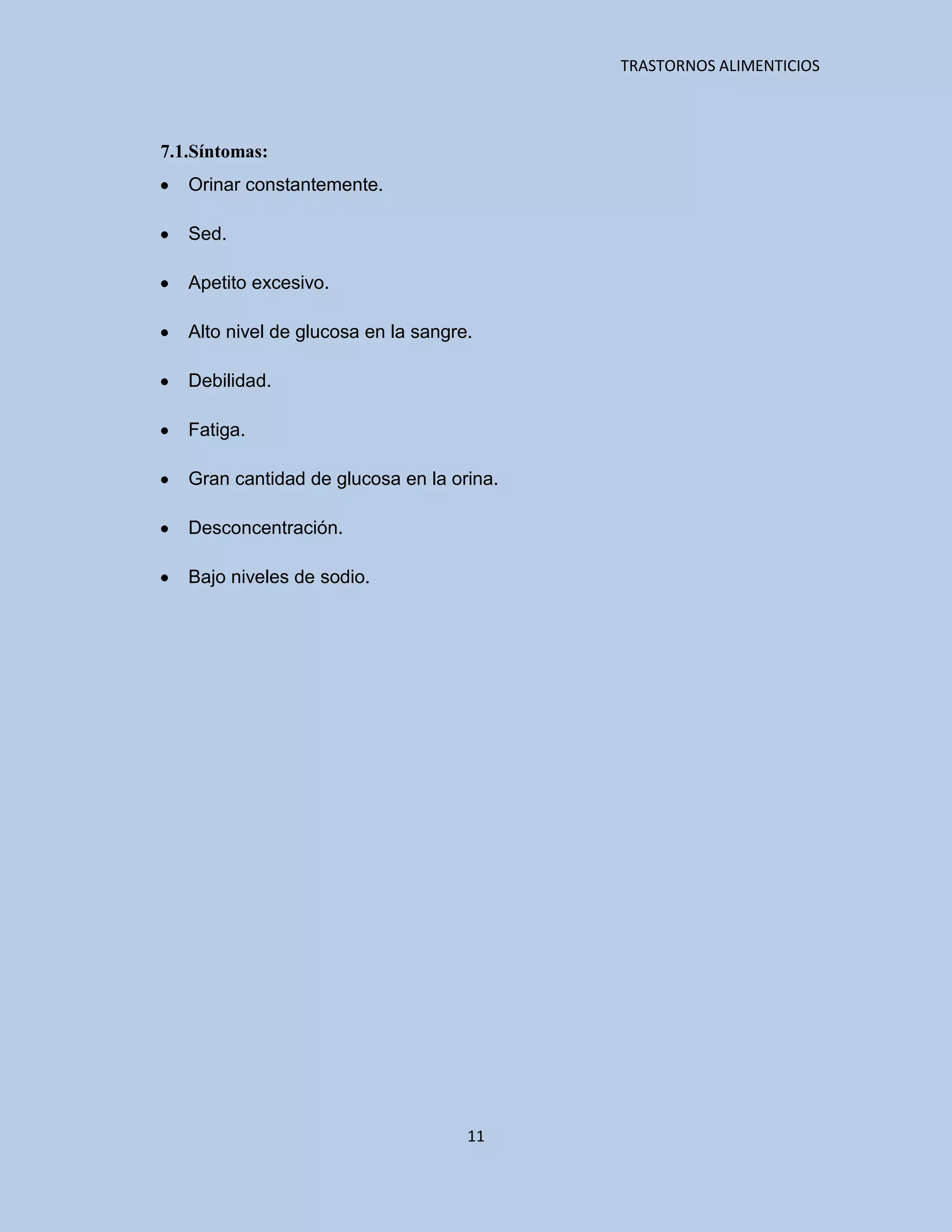TRASTORNOS ALIMENTICIOS




7.1.Síntomas:
   Orinar constantemente.

   Sed.

   Apetito excesivo.

   Alto nivel de glucosa en la sangre.

   Debilidad.

   Fatiga.

   Gran cantidad de glucosa en la orina.

   Desconcentración.

   Bajo niveles de sodio.




                                     11
 