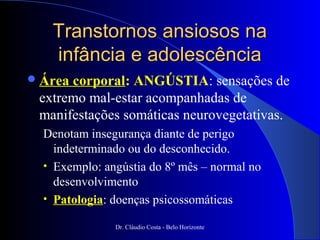 Transtornos ansiosos na
   infância e adolescência
 Áreacorporal: ANGÚSTIA: sensações de
 extremo mal-estar acompanhadas de
 manifestações somáticas neurovegetativas.
  Denotam insegurança diante de perigo
    indeterminado ou do desconhecido.
  • Exemplo: angústia do 8º mês – normal no
    desenvolvimento
  • Patologia: doenças psicossomáticas

               Dr. Cláudio Costa - Belo Horizonte
 