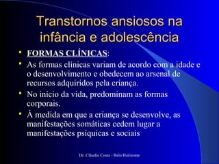 Transtornos ansiosos na
      infância e adolescência
   FORMAS CLÍNICAS:
   As formas clínicas variam de acordo com a idade e
    o desenvolvimento e obedecem ao arsenal de
    recursos adquiridos pela criança.
   No início da vida, predominam as formas
    corporais.
   À medida em que a criança se desenvolve, as
    manifestações somáticas cedem lugar a
    manifestações psíquicas e sociais

                  Dr. Cláudio Costa - Belo Horizonte
 