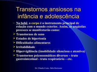 Transtornos ansiosos na
  infância e adolescência
– No bebê, o corpo é o instrumento principal de
  relação com o mundo exterior. Assim, as angústias
  precoces se manifestarão como:
 Transtornos de sono
 Estados de hipertonia
 Dificuldades alimentares
 Irritabilidade
 Hipervigilância (imobilidade silenciosa e atentiva)
 Transtornos psicossomáticos diversos – trato
  gastrointestinal - trato respiratório – etc.

               Dr. Cláudio Costa - Belo Horizonte
 
