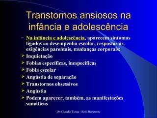 Transtornos ansiosos na
  infância e adolescência
– Na infância e adolescência, aparecem sintomas
  ligados ao desempenho escolar, respostas às
  exigências parentais, mudanças corporais:
 Inquietação
 Fobias específicas, inespecíficas
 Fobia escolar
 Angústia de separação
 Transtornos obsessivos
 Angústia
 Podem aparecer, também, as manifestações
  somáticas
               Dr. Cláudio Costa - Belo Horizonte
 